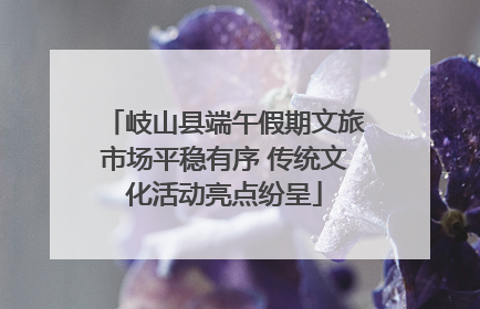 岐山县端午假期文旅市场平稳有序 传统文化活动亮点纷呈