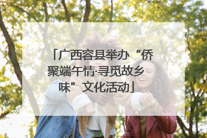 广西容县举办“侨聚端午情·寻觅故乡味”文化活动