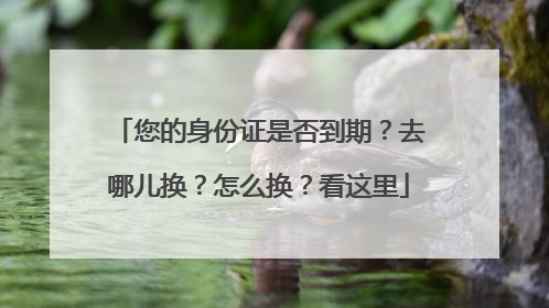 您的身份证是否到期？去哪儿换？怎么换？看这里