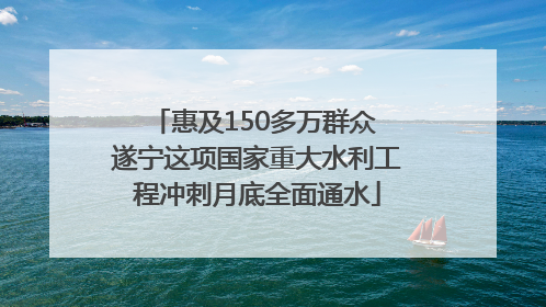 惠及150多万群众 遂宁这项国家重大水利工程冲刺月底全面通水