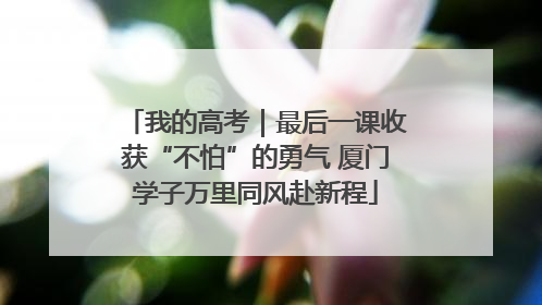 我的高考｜最后一课收获“不怕”的勇气 厦门学子万里同风赴新程