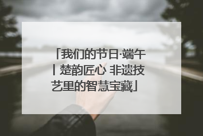 我们的节日·端午丨楚韵匠心 非遗技艺里的智慧宝藏