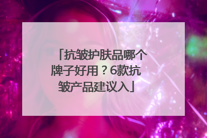 抗皱护肤品哪个牌子好用？6款抗皱产品建议入