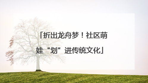 折出龙舟梦！社区萌娃“划”进传统文化