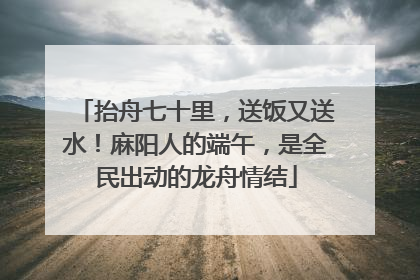 抬舟七十里，送饭又送水！麻阳人的端午，是全民出动的龙舟情结