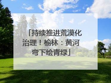持续推进荒漠化治理！榆林：黄河弯下绘青绿