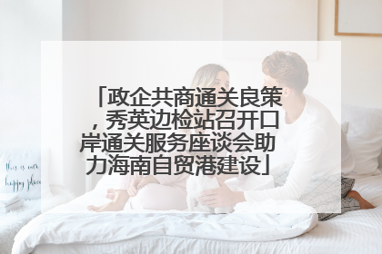 政企共商通关良策，秀英边检站召开口岸通关服务座谈会助力海南自贸港建设