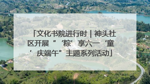 文化书院进行时｜神头社区开展“‘粽’享六一‘童’庆端午”主题系列活动