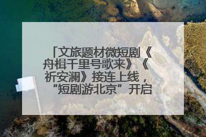 文旅题材微短剧《舟楫千里号歌来》《祈安澜》接连上线，“短剧游北京”开启大运河文化之旅