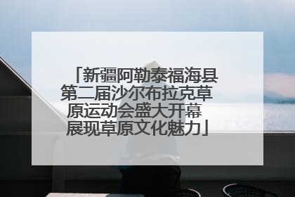 新疆阿勒泰福海县第二届沙尔布拉克草原运动会盛大开幕 展现草原文化魅力