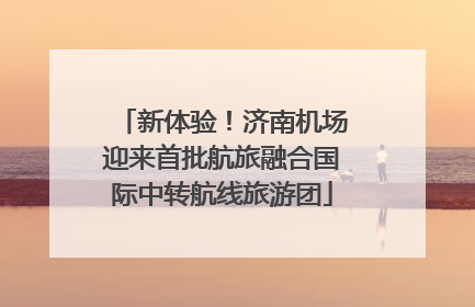 新体验！济南机场迎来首批航旅融合国际中转航线旅游团