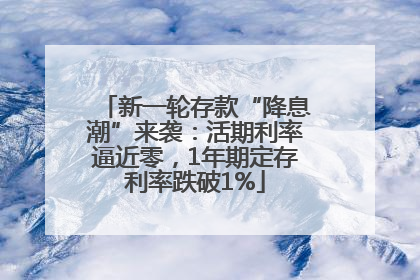 新一轮存款“降息潮”来袭：活期利率逼近零，1年期定存利率跌破1%