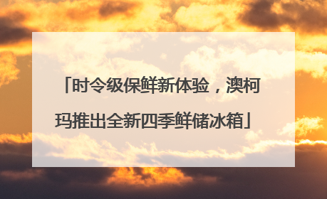 时令级保鲜新体验，澳柯玛推出全新四季鲜储冰箱