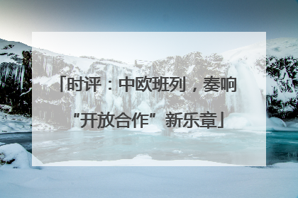 时评：中欧班列，奏响“开放合作”新乐章