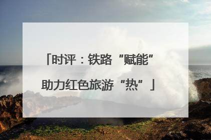 时评：铁路“赋能” 助力红色旅游“热”