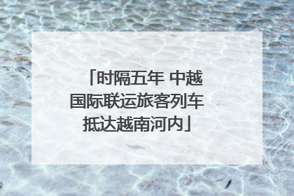 时隔五年 中越国际联运旅客列车抵达越南河内
