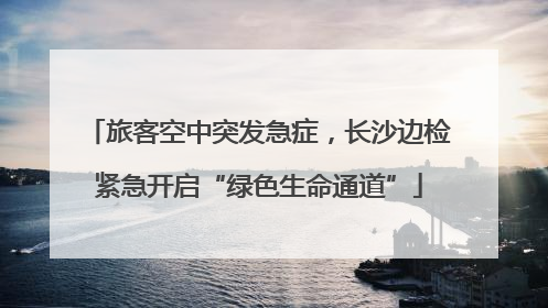 旅客空中突发急症，长沙边检紧急开启“绿色生命通道”
