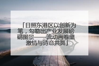 日照东港区以创新为笔，勾勒出产业发展磅礴图景——流动画卷里 激情与诗意共舞