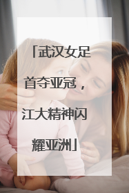 武汉女足首夺亚冠，江大精神闪耀亚洲
