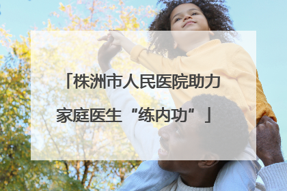 株洲市人民医院助力家庭医生“练内功”