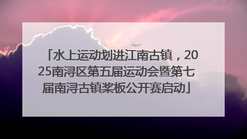 水上运动划进江南古镇，2025南浔区第五届运动会暨第七届南浔古镇桨板公开赛启动