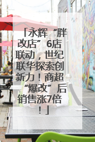 永辉“胖改店”6店联动，世纪联华探索创新力！商超“爆改”后销售涨7倍！
