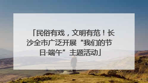 民俗有戏，文明有范！长沙全市广泛开展“我们的节日·端午”主题活动