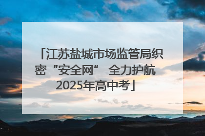 江苏盐城市场监管局织密“安全网” 全力护航2025年高中考