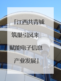 江西共青城筑巢引凤来 赋能电子信息产业发展