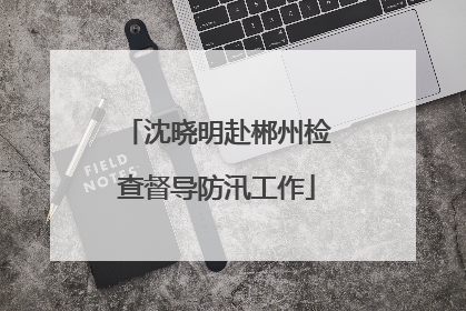 沈晓明赴郴州检查督导防汛工作