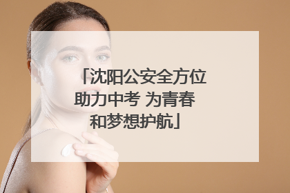 沈阳公安全方位助力中考 为青春和梦想护航