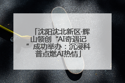 沈阳沈北新区·辉山领创“AI奇遇记”成功举办：沉浸科普点燃AI热情