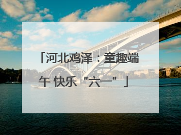 河北鸡泽：童趣端午 快乐“六一”