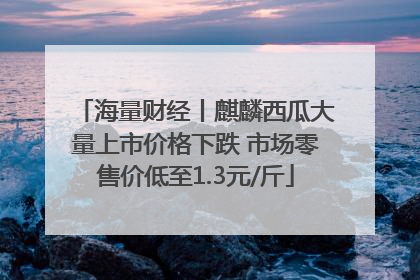 海量财经丨麒麟西瓜大量上市价格下跌 市场零售价低至1.3元/斤