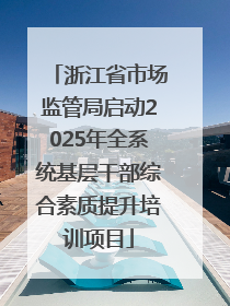 浙江省市场监管局启动2025年全系统基层干部综合素质提升培训项目