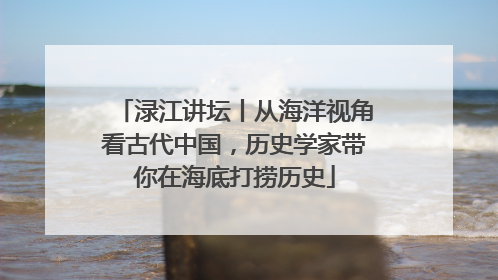 渌江讲坛丨从海洋视角看古代中国，历史学家带你在海底打捞历史