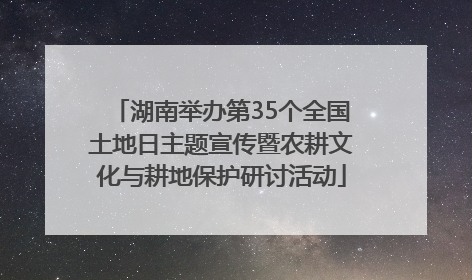 湖南举办第35个全国土地日主题宣传暨农耕文化与耕地保护研讨活动
