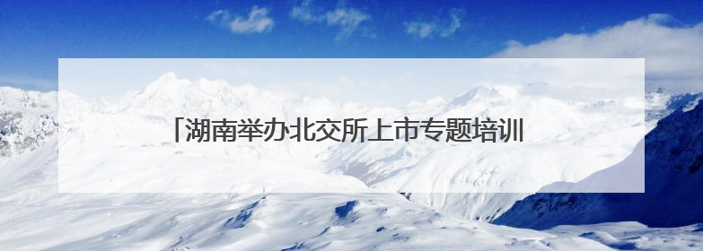 湖南举办北交所上市专题培训 推动中小企业加速登陆资本市场