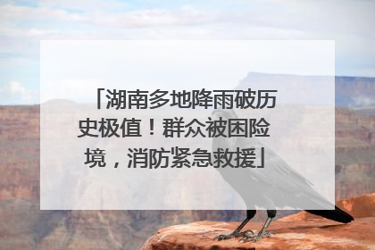 湖南多地降雨破历史极值！群众被困险境，消防紧急救援