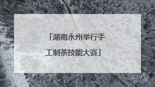 湖南永州举行手工制茶技能大赛