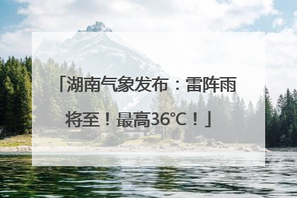 湖南气象发布：雷阵雨将至！最高36℃！
