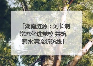 湖南涟源：河长制常态化进党校 共筑碧水清流新防线