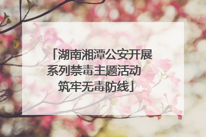 湖南湘潭公安开展系列禁毒主题活动 筑牢无毒防线