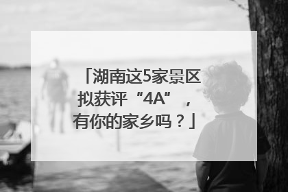 湖南这5家景区拟获评“4A”，有你的家乡吗？