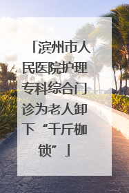滨州市人民医院护理专科综合门诊为老人卸下“千斤枷锁”
