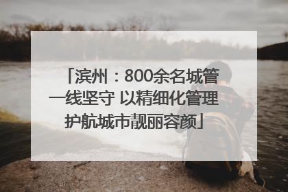 滨州：800余名城管一线坚守 以精细化管理护航城市靓丽容颜
