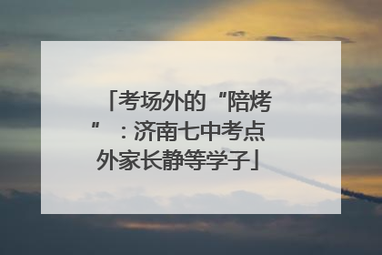 考场外的“陪烤”：济南七中考点外家长静等学子