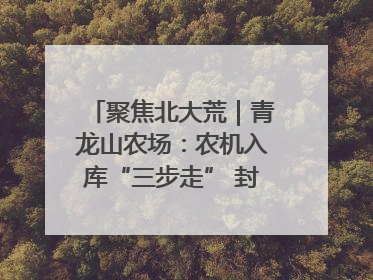 聚焦北大荒｜青龙山农场：农机入库“三步走” 封存管理精细化