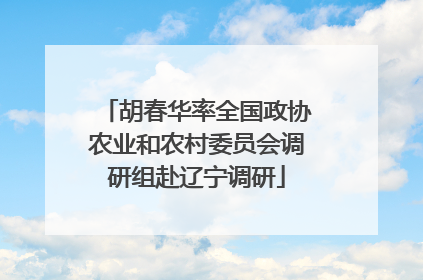 胡春华率全国政协农业和农村委员会调研组赴辽宁调研
