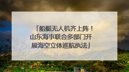 船艇无人机齐上阵！山东海事联合多部门开展海空立体巡航执法